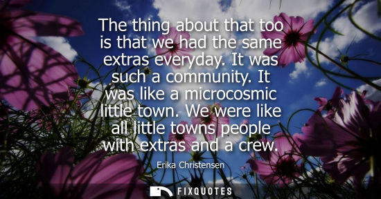 Small: The thing about that too is that we had the same extras everyday. It was such a community. It was like 