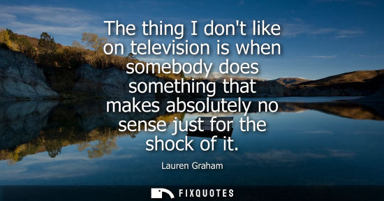 Small: The thing I dont like on television is when somebody does something that makes absolutely no sense just