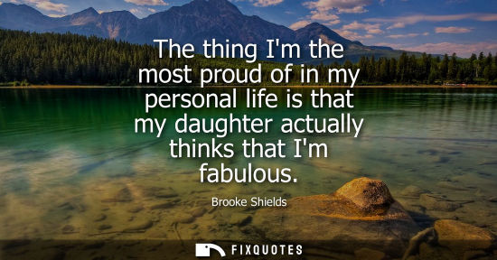 Small: The thing Im the most proud of in my personal life is that my daughter actually thinks that Im fabulous