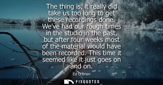 Small: The thing is, it really did take us too long to get these recordings done. Weve had our rough times in 