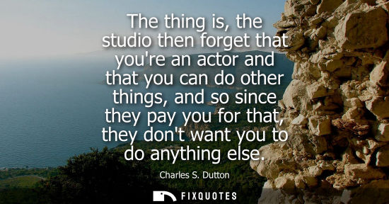 Small: The thing is, the studio then forget that youre an actor and that you can do other things, and so since