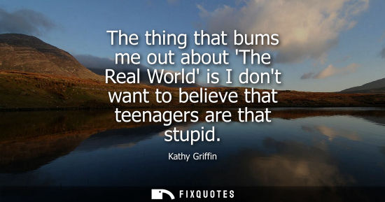Small: The thing that bums me out about The Real World is I dont want to believe that teenagers are that stupi
