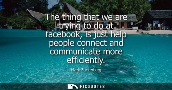 Small: The thing that we are trying to do at facebook, is just help people connect and communicate more efficiently