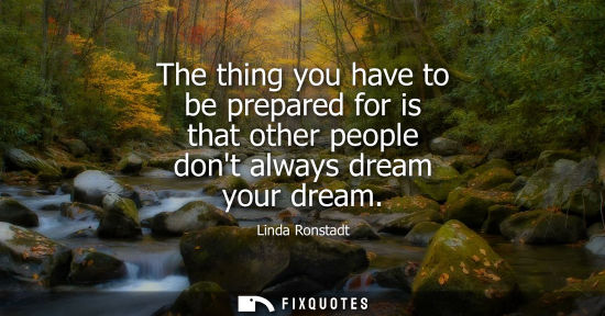 Small: The thing you have to be prepared for is that other people dont always dream your dream