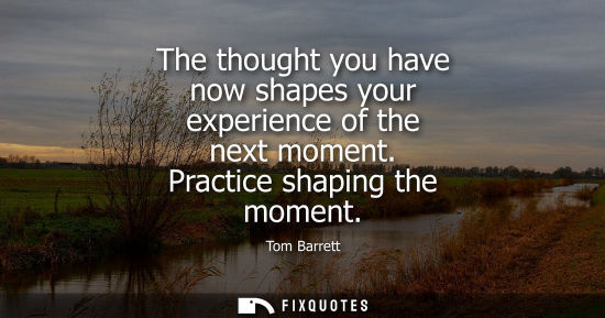 Small: The thought you have now shapes your experience of the next moment. Practice shaping the moment