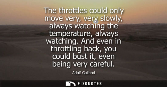 Small: The throttles could only move very, very slowly, always watching the temperature, always watching.