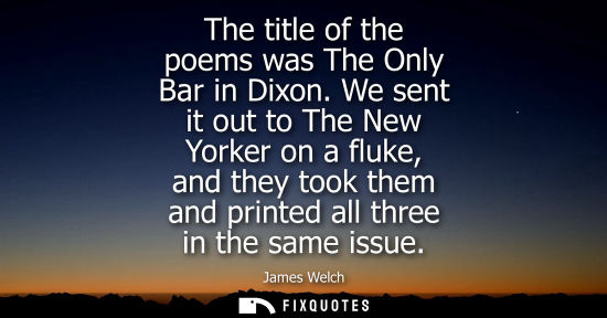 Small: The title of the poems was The Only Bar in Dixon. We sent it out to The New Yorker on a fluke, and they