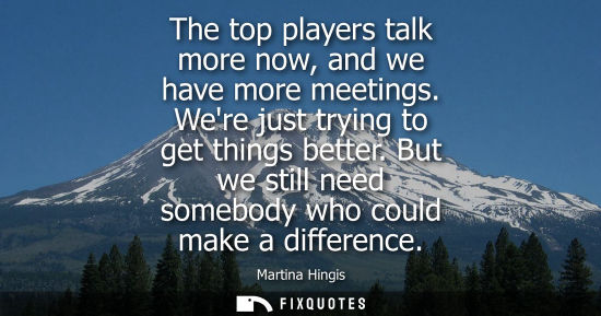 Small: The top players talk more now, and we have more meetings. Were just trying to get things better. But we