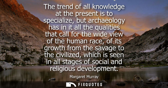 Small: The trend of all knowledge at the present is to specialize, but archaeology has in it all the qualities