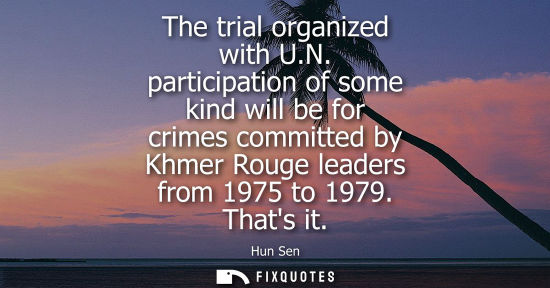 Small: The trial organized with U.N. participation of some kind will be for crimes committed by Khmer Rouge leaders f