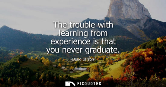 Small: The trouble with learning from experience is that you never graduate