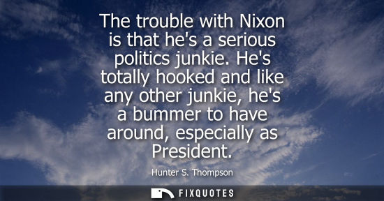 Small: The trouble with Nixon is that hes a serious politics junkie. Hes totally hooked and like any other jun