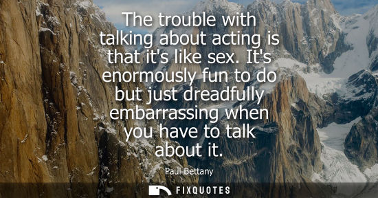 Small: The trouble with talking about acting is that its like sex. Its enormously fun to do but just dreadfull