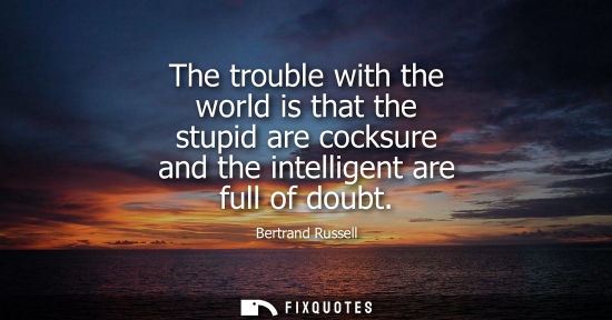Small: The trouble with the world is that the stupid are cocksure and the intelligent are full of doubt