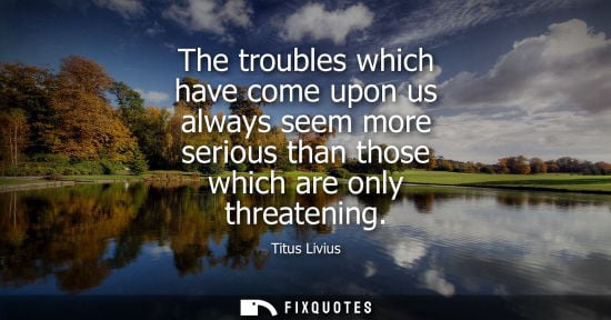 Small: The troubles which have come upon us always seem more serious than those which are only threatening