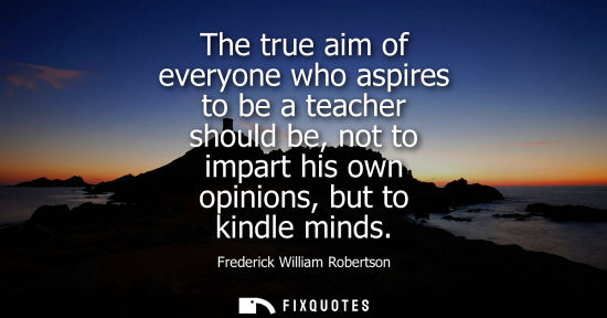 Small: The true aim of everyone who aspires to be a teacher should be, not to impart his own opinions, but to 