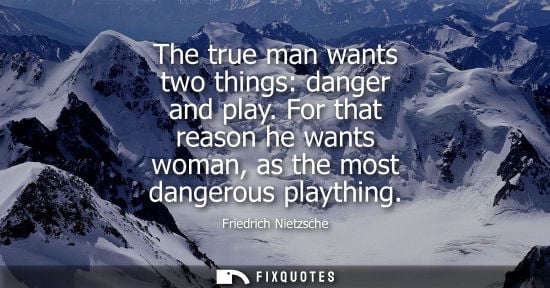 Small: The true man wants two things: danger and play. For that reason he wants woman, as the most dangerous playthin