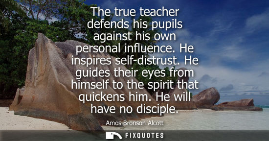 Small: The true teacher defends his pupils against his own personal influence. He inspires self-distrust.