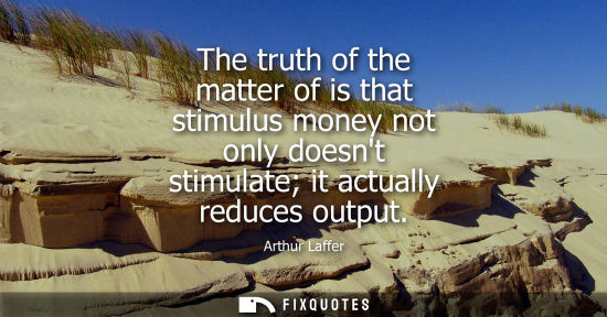 Small: The truth of the matter of is that stimulus money not only doesnt stimulate it actually reduces output