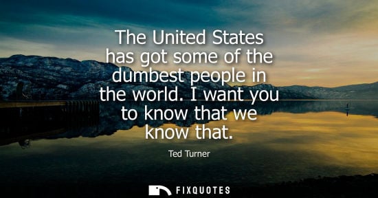 Small: The United States has got some of the dumbest people in the world. I want you to know that we know that