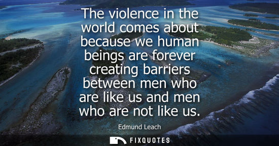 Small: The violence in the world comes about because we human beings are forever creating barriers between men