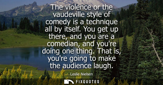 Small: The violence or the vaudeville style of comedy is a technique all by itself. You get up there, and you 