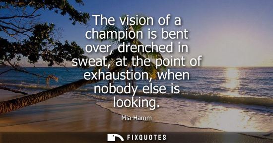 Small: The vision of a champion is bent over, drenched in sweat, at the point of exhaustion, when nobody else 