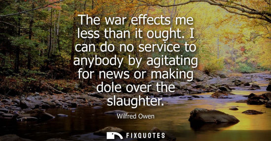 Small: The war effects me less than it ought. I can do no service to anybody by agitating for news or making dole ove