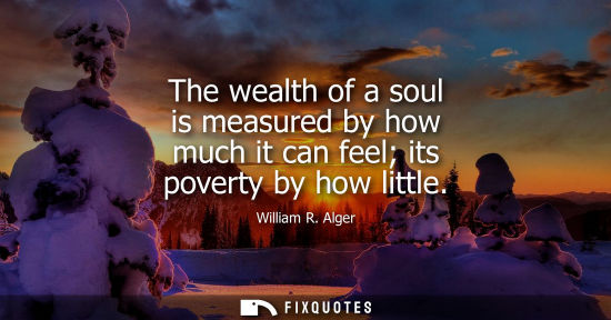 Small: The wealth of a soul is measured by how much it can feel its poverty by how little