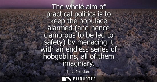 Small: The whole aim of practical politics is to keep the populace alarmed (and hence clamorous to be led to s