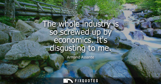 Small: The whole industry is so screwed up by economics. Its disgusting to me