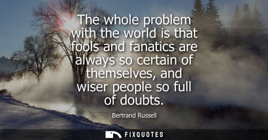 Small: The whole problem with the world is that fools and fanatics are always so certain of themselves, and wi