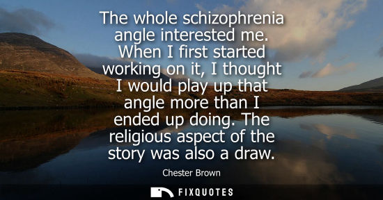 Small: The whole schizophrenia angle interested me. When I first started working on it, I thought I would play