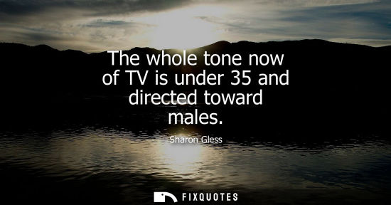 Small: The whole tone now of TV is under 35 and directed toward males