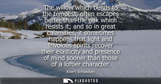 Small: The willow which bends to the tempest, often escapes better than the oak which resists it and so in great cala