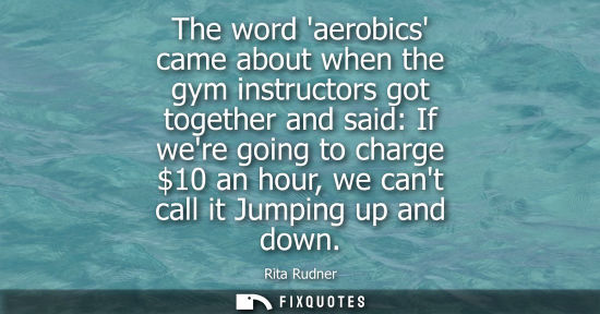 Small: The word aerobics came about when the gym instructors got together and said: If were going to charge 10 an hou