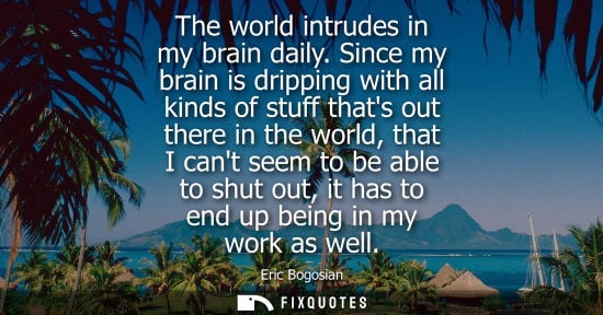 Small: The world intrudes in my brain daily. Since my brain is dripping with all kinds of stuff thats out ther