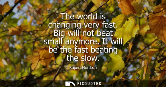 Small: The world is changing very fast. Big will not beat small anymore. It will be the fast beating the slow