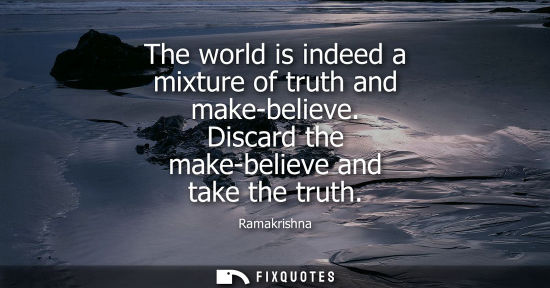 Small: The world is indeed a mixture of truth and make-believe. Discard the make-believe and take the truth