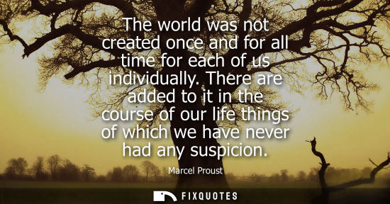 Small: The world was not created once and for all time for each of us individually. There are added to it in t