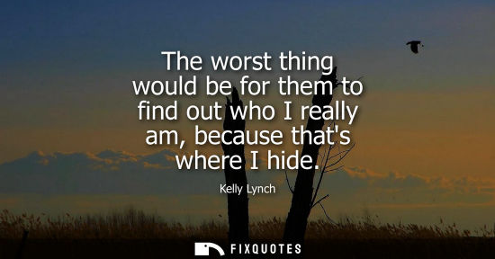 Small: The worst thing would be for them to find out who I really am, because thats where I hide
