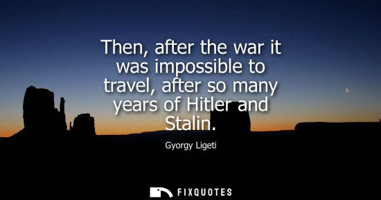 Small: Then, after the war it was impossible to travel, after so many years of Hitler and Stalin