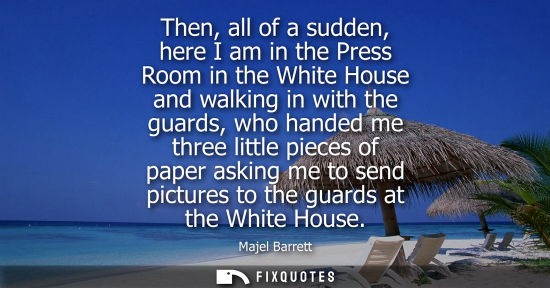 Small: Then, all of a sudden, here I am in the Press Room in the White House and walking in with the guards, w