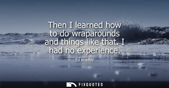 Small: Then I learned how to do wraparounds and things like that. I had no experience
