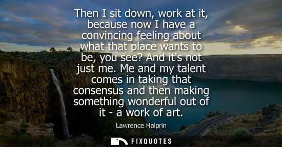 Small: Then I sit down, work at it, because now I have a convincing feeling about what that place wants to be,