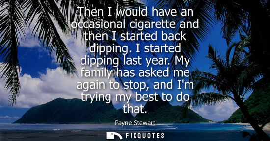 Small: Then I would have an occasional cigarette and then I started back dipping. I started dipping last year.