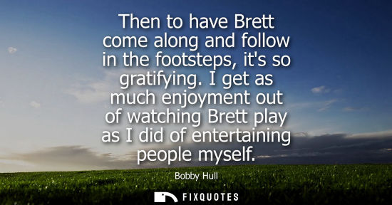 Small: Then to have Brett come along and follow in the footsteps, its so gratifying. I get as much enjoyment o