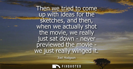 Small: Then we tried to come up with ideas for the sketches, and then, when we actually shot the movie, we rea