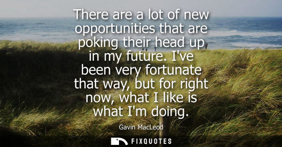 Small: There are a lot of new opportunities that are poking their head up in my future. Ive been very fortunat