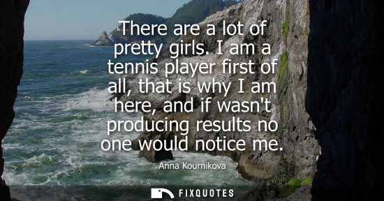 Small: There are a lot of pretty girls. I am a tennis player first of all, that is why I am here, and if wasnt